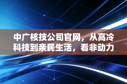 中广核技公司官网，从高冷科技到亲民生活，看非动力核技术的万亿赛道