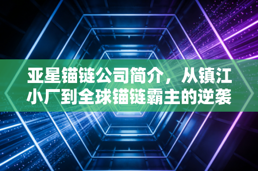 亚星锚链公司简介,从镇江小厂到全球锚链霸主的逆袭之路