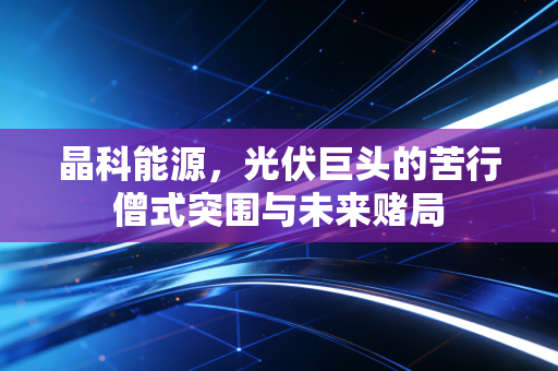 晶科能源，光伏巨头的苦行僧式突围与未来赌局