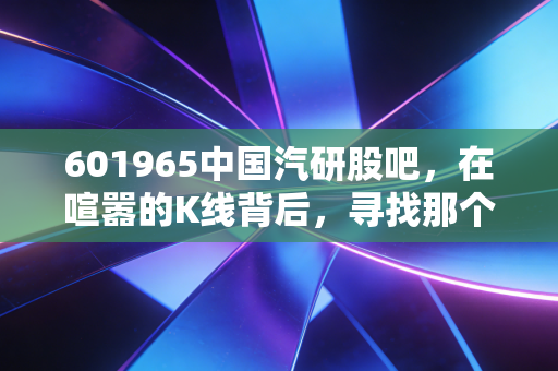 601965中国汽研股吧，在喧嚣的K线背后，寻找那个最懂车的裁判员