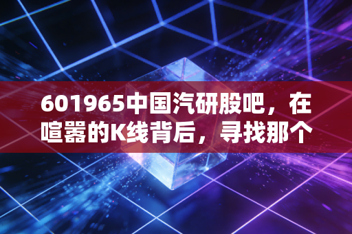 601965中国汽研股吧，在喧嚣的K线背后，寻找那个最懂车的裁判员