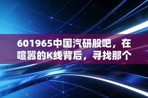 601965中国汽研股吧，在喧嚣的K线背后，寻找那个最懂车的裁判员