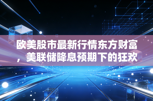 欧美股市最新行情东方财富，美联储降息预期下的狂欢与隐忧，普通投资者该如何看懂这波过山车？