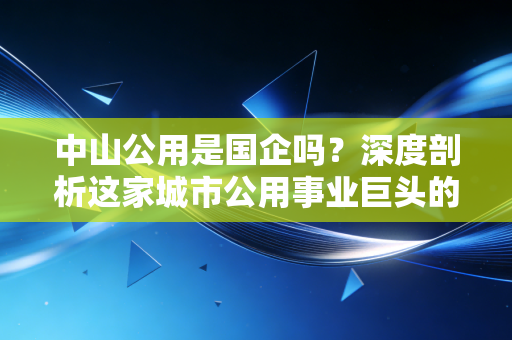 中山公用是国企吗？深度剖析这家城市公用事业巨头的底色与投资价值