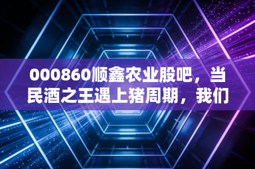000860顺鑫农业股吧，当民酒之王遇上猪周期，我们该如何审视顺鑫农业的困局与破局？