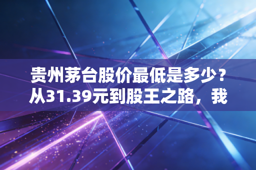 贵州茅台股价最低是多少?从31.39元到股王之路,我们错过了什么