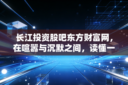长江投资股吧东方财富网，在喧嚣与沉默之间，读懂一只股票的前世今生