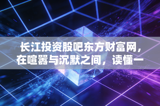 长江投资股吧东方财富网,在喧嚣与沉默之间,读懂一只股票的前世今生