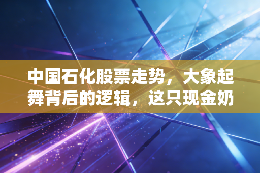 中国石化股票走势,大象起舞背后的逻辑,这只现金奶牛还值得上车吗?