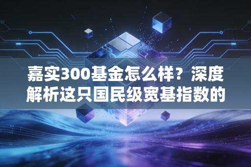 嘉实300基金怎么样？深度解析这只国民级宽基指数的配置价值与实战心法