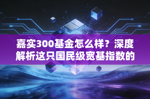 嘉实300基金怎么样？深度解析这只国民级宽基指数的配置价值与实战心法