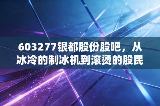 603277银都股份股吧,从冰冷的制冰机到滚烫的股民心,这只出口龙头还能香多久?