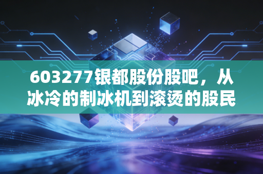 603277银都股份股吧,从冰冷的制冰机到滚烫的股民心,这只出口龙头还能香多久?