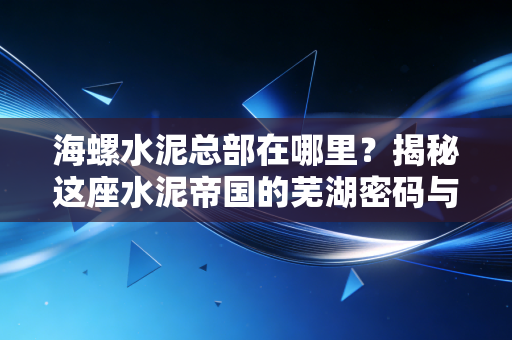 海螺水泥总部在哪里?揭秘这座水泥帝国的芜湖密码与投资冷思考