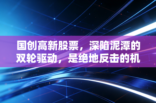 国创高新股票,深陷泥潭的双轮驱动,是绝地反击的机遇还是散户的修罗场?