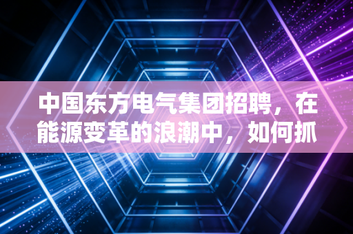 中国东方电气集团招聘，在能源变革的浪潮中，如何抓住国家队的入场券？
