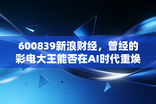 600839新浪财经，曾经的彩电大王能否在AI时代重焕新生？深度复盘四川长虹的投资逻辑