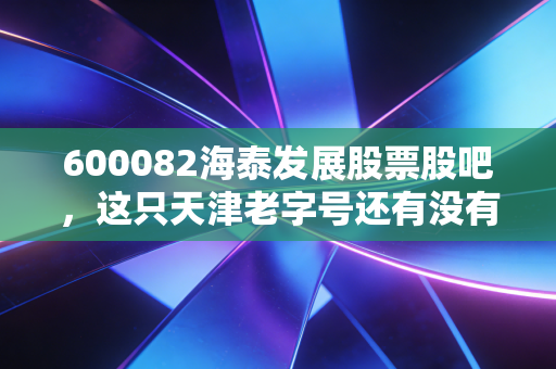 600082海泰发展股票股吧,这只天津老字号还有没有翻身仗?聊聊我的心里话