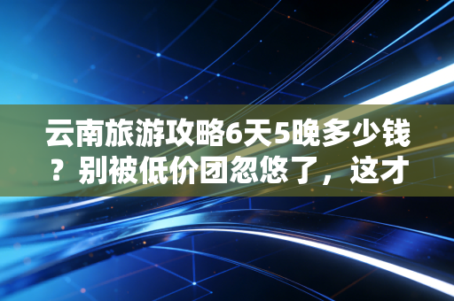 云南旅游攻略6天5晚多少钱?别被低价团忽悠了,这才是真实的消费账单