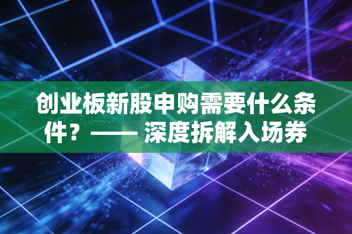 创业板新股申购需要什么条件？—— 深度拆解入场券背后的门槛与实战避坑指南