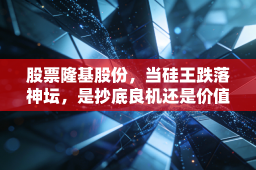 股票隆基股份,当硅王跌落神坛,是抄底良机还是价值陷阱?