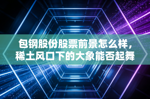 包钢股份股票前景怎么样，稀土风口下的大象能否起舞？