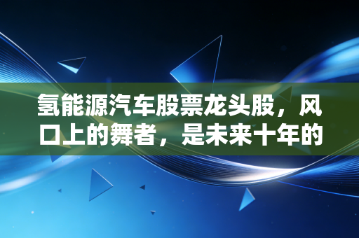 氢能源汽车股票龙头股，风口上的舞者，是未来十年的十倍股还是资本的空中楼阁？
