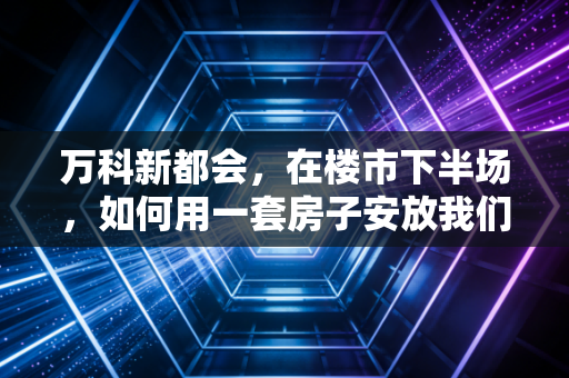 万科新都会，在楼市下半场，如何用一套房子安放我们的焦虑与野心？