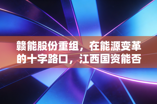 赣能股份重组，在能源变革的十字路口，江西国资能否再造一个绿电巨无霸？