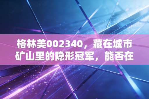格林美002340，藏在城市矿山里的隐形冠军，能否在新能源的下半场继续狂奔？