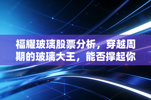 福耀玻璃股票分析,穿越周期的玻璃大王,能否撑起你的财富梦想?