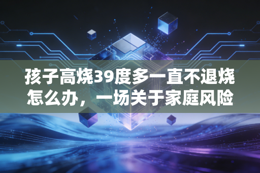 孩子高烧39度多一直不退烧怎么办，一场关于家庭风险管理的实战演练