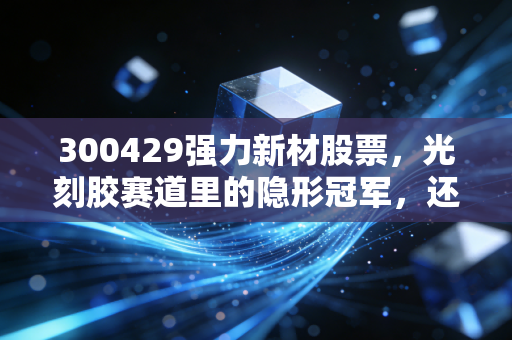 300429强力新材股票，光刻胶赛道里的隐形冠军，还是被高估的概念股？