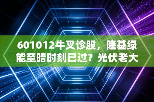 601012牛叉诊股，隆基绿能至暗时刻已过？光伏老大的剩者为王之路