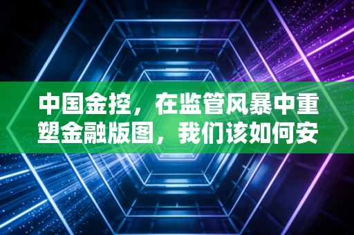 中国金控，在监管风暴中重塑金融版图，我们该如何安放财富？