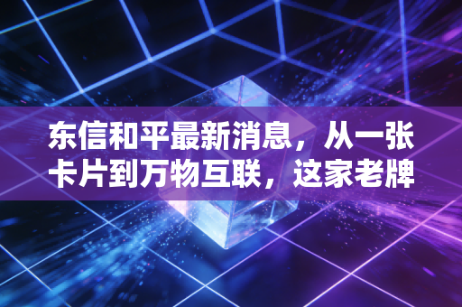 东信和平最新消息，从一张卡片到万物互联，这家老牌国企的蜕变之路值得你重仓吗？