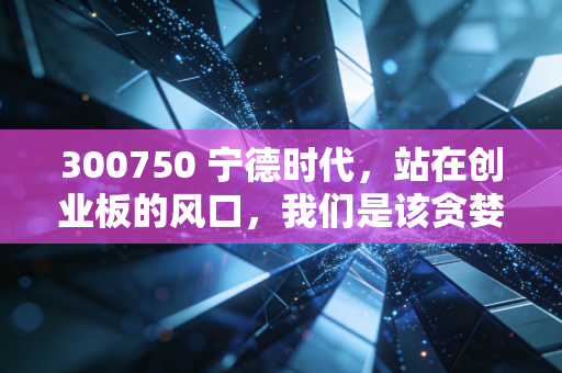300750 宁德时代，站在创业板的风口，我们是该贪婪还是恐惧？