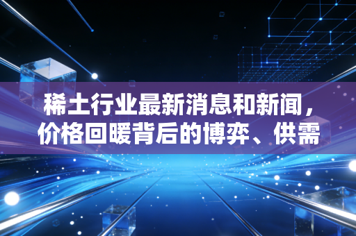 稀土行业最新消息和新闻，价格回暖背后的博弈、供需错配与我们的投资机会