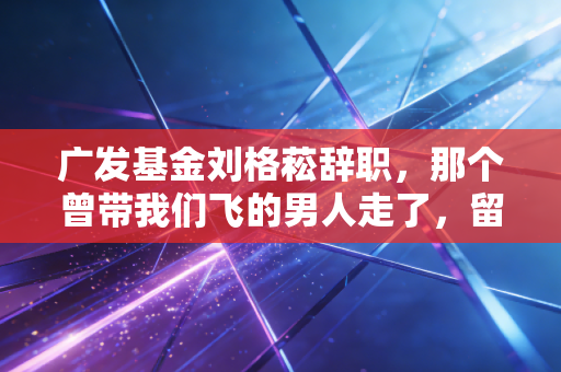 广发基金刘格菘辞职，那个曾带我们飞的男人走了，留下的不仅是唏嘘，还有关于投资的深刻反思