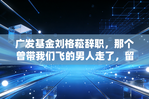 广发基金刘格菘辞职，那个曾带我们飞的男人走了，留下的不仅是唏嘘，还有关于投资的深刻反思
