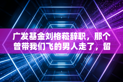 广发基金刘格菘辞职，那个曾带我们飞的男人走了，留下的不仅是唏嘘，还有关于投资的深刻反思