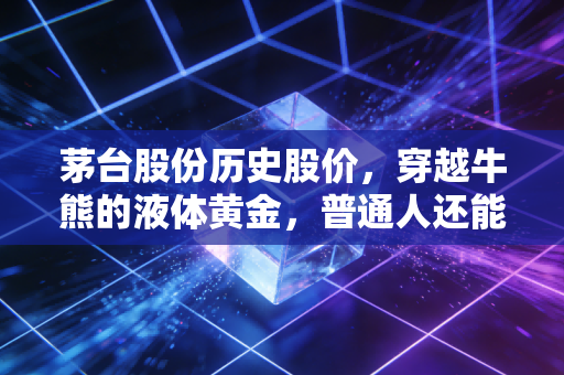 茅台股份历史股价,穿越牛熊的液体黄金,普通人还能上车吗?