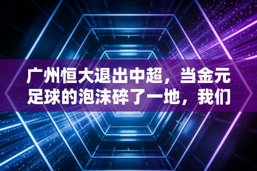 广州恒大退出中超，当金元足球的泡沫碎了一地，我们该如何读懂这场资本的豪赌与悲歌