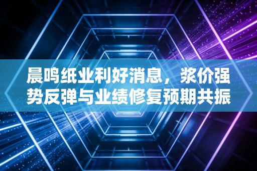 晨鸣纸业利好消息，浆价强势反弹与业绩修复预期共振，困境反转的曙光是否已现？