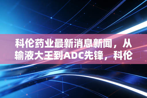 科伦药业最新消息新闻，从输液大王到ADC先锋，科伦药业的逆袭之路才刚刚开始