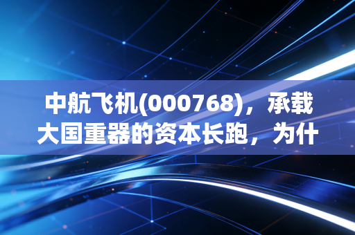 中航飞机(000768)，承载大国重器的资本长跑，为什么它是军工板块的定海神针？