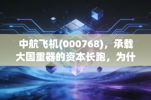 中航飞机(000768)，承载大国重器的资本长跑，为什么它是军工板块的定海神针？