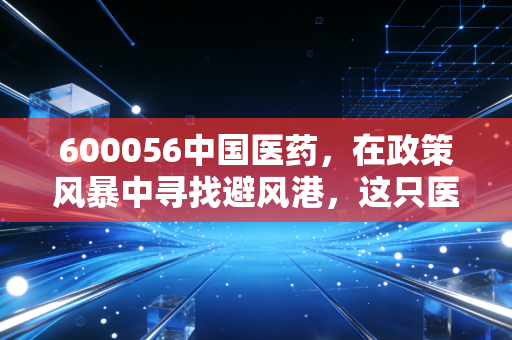 600056中国医药，在政策风暴中寻找避风港，这只医药巨头的底牌到底是什么？