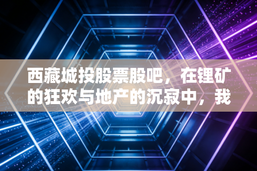 西藏城投股票股吧，在锂矿的狂欢与地产的沉寂中，我们如何寻找那份确定性？
