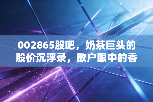 002865股吧,奶茶巨头的股价沉浮录,散户眼中的香飘飘到底还香不香?